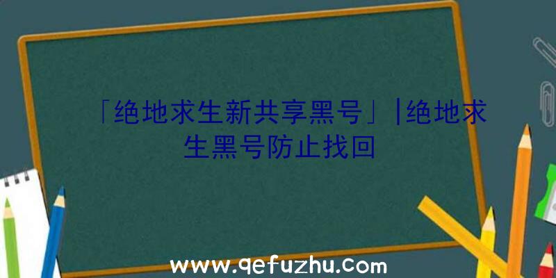 「绝地求生新共享黑号」|绝地求生黑号防止找回